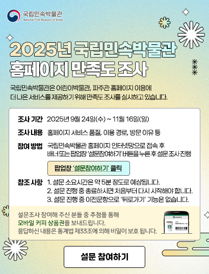 국립민속박물관
        
        2025년 국립민속박물관 홈페이지 만족도 조사
        
        국립민속박물관은 어린이박물관, 파주관 홈페이지 이용에 더 나은 서비스를 제공하기 위해 만족도 조사를 실시하고 있습니다. 
        
        조사기간: 2025년 9월 24일(수)~11월 16일(일)
        조사내용: 홈페이지 서비스 품질, 이용 경로, 방문 이유 등
        참여 방법: 국립민속박물관 홈페이지 인터넷망으로 접속 후 배너 또는 팝업창 '설문참여하기' 버튼을 누른 후 설문 조사 진행. 팝업창 '설문참여하기' 클릭. 
        참조 사항: 1. 설문 소요 시간은 약 5분 정도로 예상됩니다. 2. 설문 진행 중 종료하시면 처음부터 다시 시작해야 합니다. 3. 설문 진행 중 이전문항으로 '뒤로가기' 기능은 없습니다. 설문조사 참여해 주신 분들 중 추첨을 통해 모바일 커피 상품권을 보내드립니다. 응답하신 내용은 통계법 제33조에 의해 비밀이 보호됩니다.
        
        설문조사 참여해 주신 분들 중 추첨을 통해 모바일 커피 상품권을 보내드립니다. 응답하신 내용은 통계법 제33조에 의해 비밀이 보호 됩니다.
        
        설문 참여하기